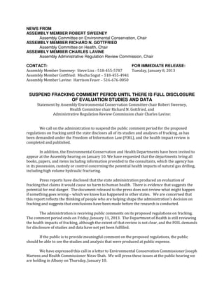 NEWS FROM
ASSEMBLY MEMBER ROBERT SWEENEY
     Assembly Committee on Environmental Conservation, Chair
ASSEMBLY MEMBER RICHARD N. GOTTFRIED
     Assembly Committee on Health, Chair
ASSEMBLY MEMBER CHARLES LAVINE
     Assembly Administrative Regulation Review Commission, Chair

CONTACT:                                               FOR IMMEDIATE RELEASE:
Assembly Member Sweeney: Steve Liss - 518-455-5787     Tuesday, January 8, 2013
Assembly Member Gottfried: Mischa Sogut – 518-455-4941
Assembly Member Lavine: Harrison Feuer – 516-676-0050


 SUSPEND FRACKING COMMENT PERIOD UNTIL THERE IS FULL DISCLOSURE
                OF EVALUATION STUDIES AND DATA
      Statement by Assembly Environmental Conservation Committee chair Robert Sweeney,
                       Health Committee chair Richard N. Gottfried, and
              Administrative Regulation Review Commission chair Charles Lavine:


        We call on the administration to suspend the public comment period for the proposed
regulations on fracking until the state discloses all of its studies and analyses of fracking, as has
been demanded under the Freedom of Information Law (FOIL), and the health impact review is
completed and published.

         In addition, the Environmental Conservation and Health Departments have been invited to
appear at the Assembly hearing on January 10. We have requested that the departments bring all
books, papers, and items including information provided to the consultants, which the agency has
in its possession, custody or control concerning the potential health impacts of natural gas drilling,
including high volume hydraulic fracturing.

        Press reports have disclosed that the state administration produced an evaluation of
fracking that claims it would cause no harm to human health. There is evidence that suggests the
potential for real danger. The document released to the press does not review what might happen
if something goes wrong – which we know has happened in other states. We are concerned that
this report reflects the thinking of people who are helping shape the administration’s decision on
fracking and suggests that conclusions have been made before the research is conducted.

        The administration is receiving public comments on its proposed regulations on fracking.
The comment period ends on Friday, January 11, 2013. The Department of Health is still reviewing
the health impacts of fracking, although the extent of that review is not clear, and the FOIL demands
for disclosure of studies and data have not yet been fulfilled.

       If the public is to provide meaningful comment on the proposed regulations, the public
should be able to see the studies and analysis that were produced at public expense.

        We have expressed this call in a letter to Environmental Conservation Commissioner Joseph
Martens and Health Commissioner Nirav Shah. We will press these issues at the public hearing we
are holding in Albany on Thursday, January 10.
 
