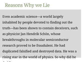 Reasons Why we Lie
Even academic science—a world largely
inhabited by people devoted to finding out the
truth—has been shown to contain deceivers, such
as physicist Jan Hendrik Schön, whose
breakthroughs in molecular semiconductor
research proved to be fraudulent. He had
duplicated falsified and destroyed data. He was a
rising star in the world of physics. So why did he
 