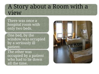 A Story about a Room with a
view
There was once a
hospital room with
only two beds.
One bed, by the
window was occupied
by a seriously ill
patient.
The other was
occupied by a patient
who had to lie down
all the time.
 