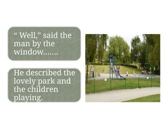 “ Well,” said the
man by the
window…….
He described the
lovely park and
the children
playing.
 