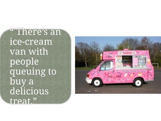 “ There’s an
ice-cream
van with
people
queuing to
buy a
delicious
treat.”
 