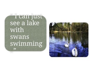 “ I can just
see a lake
with
swans
swimming
..”
 