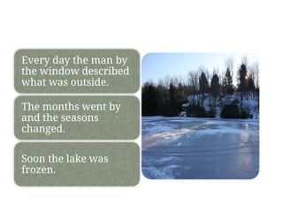 Every day the man by
the window described
what was outside.
The months went by
and the seasons
changed.
Soon the lake was
frozen.
 
