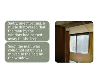 Sadly, one morning, a
nurse discovered that
the man by the
window had passed
away in his sleep.
Soon the man who
could not sit up was
moved to the bed by
the window.
 
