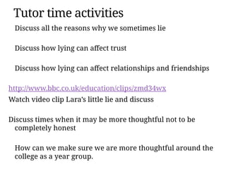 Discuss all the reasons why we sometimes lie
Discuss how lying can affect trust
Discuss how lying can affect relationships and friendships
http://www.bbc.co.uk/education/clips/zmd34wx
Watch video clip Lara’s little lie and discuss
Discuss times when it may be more thoughtful not to be
completely honest
How can we make sure we are more thoughtful around the
college as a year group.
Tutor time activities
 