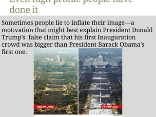Even high profile people have
done it
Sometimes people lie to inflate their image—a
motivation that might best explain President Donald
Trump’s false claim that his first Inauguration
crowd was bigger than President Barack Obama’s
first one.
 