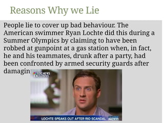 Reasons Why we Lie
People lie to cover up bad behaviour. The
American swimmer Ryan Lochte did this during a
Summer Olympics by claiming to have been
robbed at gunpoint at a gas station when, in fact,
he and his teammates, drunk after a party, had
been confronted by armed security guards after
damaging property.
 