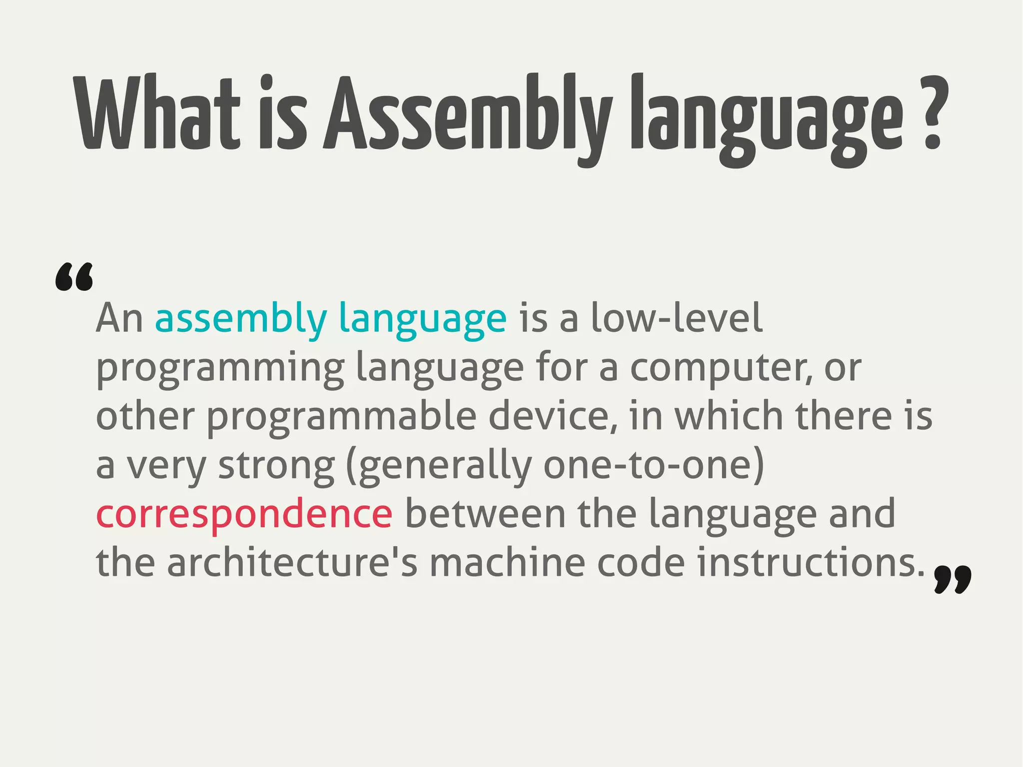 An assembly language is a low-level
programming language for a computer, or
other programmable device, in which there is
a very strong (generally one-to-one)
correspondence between the language and
the architecture's machine code instructions.
“
”
WhatisAssemblylanguage?
 