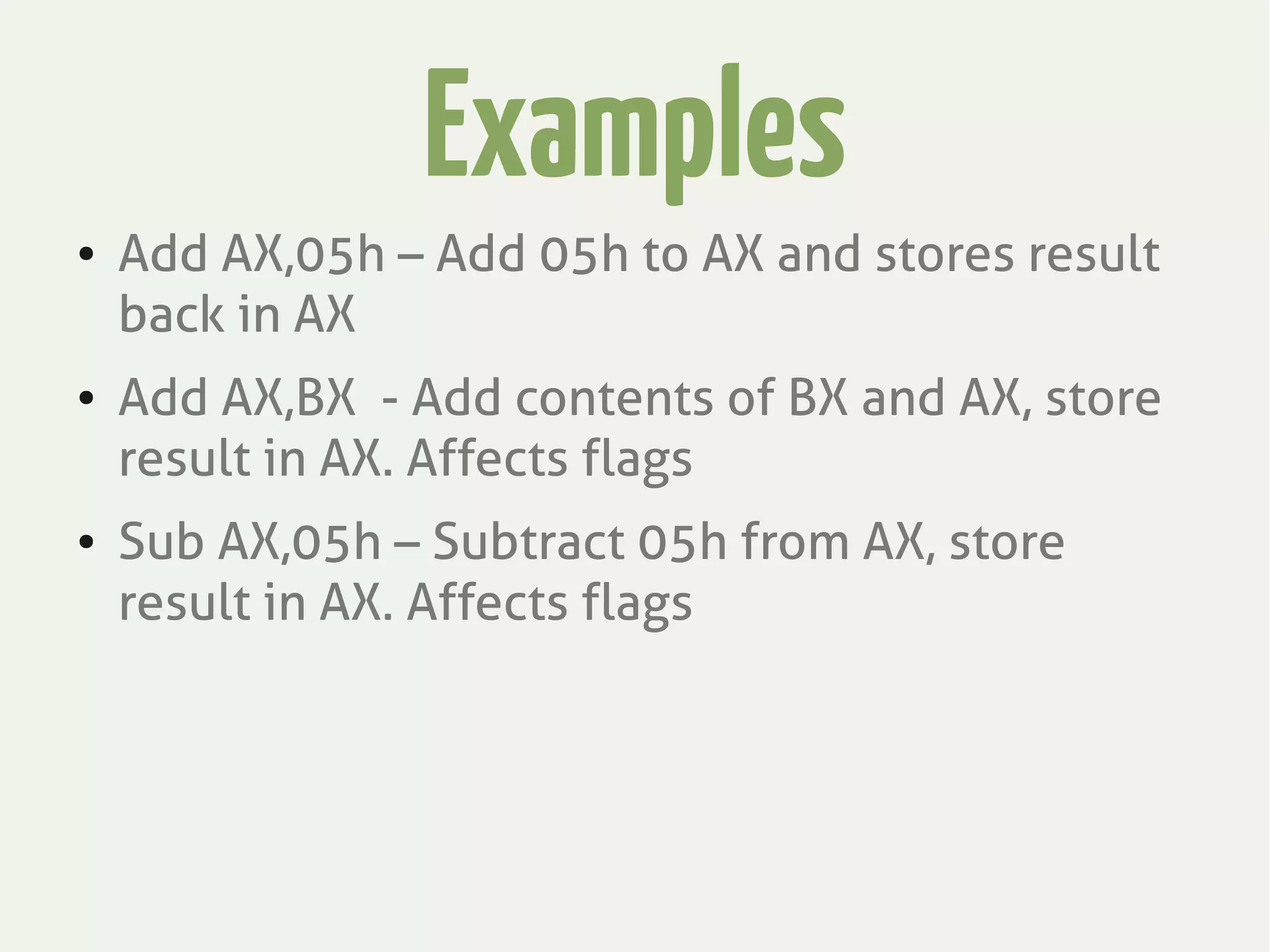 Examples
● Add AX,05h – Add 05h to AX and stores result
back in AX
● Add AX,BX - Add contents of BX and AX, store
result in AX. Affects flags
● Sub AX,05h – Subtract 05h from AX, store
result in AX. Affects flags
 