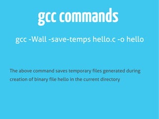 gcccommands
gcc -Wall -save-temps hello.c -o hello
The above command saves temporary files generated during
creation of binary file hello in the current directory
 