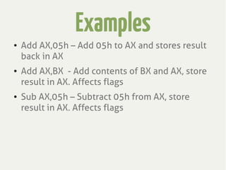Examples
● Add AX,05h – Add 05h to AX and stores result
back in AX
● Add AX,BX - Add contents of BX and AX, store
result in AX. Affects flags
● Sub AX,05h – Subtract 05h from AX, store
result in AX. Affects flags
 