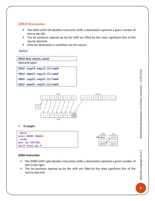 6
AssemblyLanguageLab#9Shift,Rotate,MultiplicationandDivisionInstruction|2/20/2013
SHLD Instruction
 The SHLD (shift left double) instruction shifts a destination operand a given number of
bits to the left.
 The bit positions opened up by the shift are filled by the most significant bits of the
source operand.
 Only the destination is modified, not the source.
Syntax:
SHLD dest, source, count
Operand types:
SHLD reg16,reg16,CL/imm8
SHLD mem16,reg16,CL/imm8
SHLD reg32,reg32,CL/imm8
SHLD mem32,reg32,CL/imm8

Example:
.data
wval WORD 9BA6h 
.code
mov ax,0AC36h 
shld wval,ax,4 
SHRD Instruction
 The SHRD (shift right double) instruction shifts a destination operand a given number of
bits to the right.
 The bit positions opened up by the shift are filled by the least significant bits of the
source operand.
 