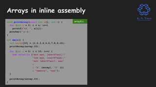 Arrays in inline assembly
void printArray(const int a[], int n) {
for (int i = 0; i < n; i++)
printf("%d, ", a[i]);
putchar('n');
}
int main() {
int array[10] = {1,2,3,4,5,6,7,8,9,10};
printArray(array,10);
for (int i = 0; i < 10; i++) {
asm volatile ("mov eax, [ebx+4*esi];"
"lea eax, [eax+8*eax];"
"mov [ebx+4*esi], eax"
:
: "b" (array), "S" (i)
: "memory", "eax");
}
printArray(array,10);
}
array9.c
 