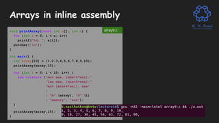 Arrays in inline assembly
void printArray(const int a[], int n) {
for (int i = 0; i < n; i++)
printf("%d, ", a[i]);
putchar('n');
}
int main() {
int array[10] = {1,2,3,4,5,6,7,8,9,10};
printArray(array,10);
for (int i = 0; i < 10; i++) {
asm volatile ("mov eax, [ebx+4*esi];"
"lea eax, [eax+8*eax];"
"mov [ebx+4*esi], eax"
:
: "b" (array), "S" (i)
: "memory", "eax");
}
printArray(array,10);
}
array9.c
 