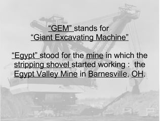 “ GEM”  stands for  “ Giant Excavating Machine” “ Egypt”  stood for the  mine  in which the  stripping shovel  started working :  the  Egypt Valley Mine  in  Barnesville ,  OH . 