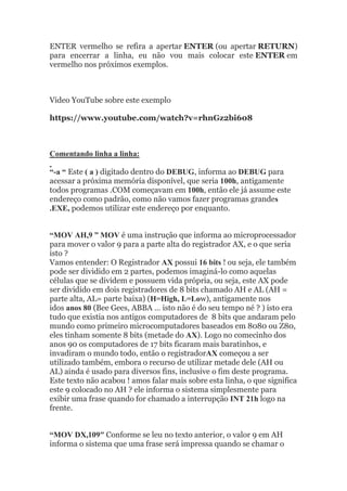 ENTER vermelho se refira a apertar ENTER (ou apertar RETURN)
para encerrar a linha, eu não vou mais colocar este ENTER em
vermelho nos próximos exemplos.
Video YouTube sobre este exemplo
https://www.youtube.com/watch?v=rhnGz2bi608
Comentando linha a linha:
“-a “ Este ( a ) digitado dentro do DEBUG, informa ao DEBUG para
acessar a próxima memória disponível, que seria 100h, antigamente
todos programas .COM começavam em 100h, então ele já assume este
endereço como padrão, como não vamos fazer programas grandes
.EXE, podemos utilizar este endereço por enquanto.
“MOV AH,9 ” MOV é uma instrução que informa ao microprocessador
para mover o valor 9 para a parte alta do registrador AX, e o que seria
isto ?
Vamos entender: O Registrador AX possui 16 bits ! ou seja, ele também
pode ser dividido em 2 partes, podemos imaginá-lo como aquelas
células que se dividem e possuem vida própria, ou seja, este AX pode
ser dividido em dois registradores de 8 bits chamado AH e AL (AH =
parte alta, AL= parte baixa) (H=High, L=Low), antigamente nos
idos anos 80 (Bee Gees, ABBA … isto não é do seu tempo né ? ) isto era
tudo que existia nos antigos computadores de 8 bits que andaram pelo
mundo como primeiro microcomputadores baseados em 8080 ou Z80,
eles tinham somente 8 bits (metade do AX). Logo no comecinho dos
anos 90 os computadores de 17 bits ficaram mais baratinhos, e
invadiram o mundo todo, então o registradorAX começou a ser
utilizado também, embora o recurso de utilizar metade dele (AH ou
AL) ainda é usado para diversos fins, inclusive o fim deste programa.
Este texto não acabou ! amos falar mais sobre esta linha, o que significa
este 9 colocado no AH ? ele informa o sistema simplesmente para
exibir uma frase quando for chamado a interrupção INT 21h logo na
frente.
“MOV DX,109″ Conforme se leu no texto anterior, o valor 9 em AH
informa o sistema que uma frase será impressa quando se chamar o
 