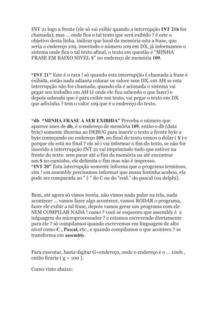 INT 21 logo a frente (ele só vai exibir quando a interrupção INT 21h for
chamada), mas … onde fica o tal texto que será exibido ? é este o
objetivo desta linha, indicar que local da memória esta a frase, que
seria o endereço 109, inserindo o número 109 em DX, já informamos o
sistema onde fica o tal texto afinal, o texto em questão é “MINHA
FRASE EM BAIXO NIVEL $” no endereço de memória 109.
“INT 21″ Este é o cara ! só quando esta interrupção é chamada a frase é
exibida, então nada adianta colocar os valore sem DX, em AH se esta
interrupção não for chamada, quando ela é acionada o sistema vai
pegar seu trabalho em AH (é onde ele fica sabendo o que fazer) e
depois sabendo que é para exibir um texto, vai pegar o texto em DX
que adivinha ? tem o valor 109 que é o endereço do texto.
“db “MINHA FRASE A SER EXIBIDA” Perceba o número que
aparece anes de db, é o endereço de memória 109, então o db (data
byte) somente ifnorma ao DEBUG para inserir o texto a frente byte a
byte começando no endereço 109, no final do texto vemos o dolar ( $ ) e
porque ele está no final ? ele só i vai informar o fim do texto, se não for
inserido a interrrupção INT 21 vai imprimindo tudo que estiver na
frente do texto sem parar até o fim da memória ou até encontrar
um $ no caminho, ele delimita o fim mas não é impresso.
“INT 20″ Esta interrupção somente informa que o programa terminou,
sim ! em assembly precisamos informar que nossa festinha acabou, ela
pode ser comparada ao ” } ” do C ou do “end.” do pascal (ou delphi).
Bem, até agora só vimos teoria, não vimos nada pular na tela, nada
acontecer … vamos fazer algo acontecer, vamos RODAR o programa,
fazer ele exibir a tal frase, depois vamos gerar um programa com ele
SEM COMPILAR NADA ! como ? você se esqueceu que assembly é a
inlguagem do microprocessador ? e estamos escrevendo diretamente
para ele ? só compilamos quando escrevemos em linguagem de alto
nivel como C , Pascal, etc., e quando compilamos o que acontece ? se
transforma em assembly.
Para executar, basta digitar G=endereço, onde o endereço é o … 100h ,
então ficaria ( g = 100 ).
Como visto abaixo:
 