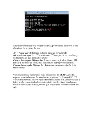 Entendendo melhor este programinha aí, poderíamos descreve-lo em
algoritmo da seguinte forma:
AH = 9oque faz: 9 Informa o sistema que algo será exibido
DX = endereco oque faz: DX = endereço, DX sempre vai ter o endereço
de memória do que desejamos exibir
Chamar Interrupção 21hoque faz: Executa a operação descrita em AH
(que é 9, exibição de texto, mas poderia ser outro processamento)
Chamar Interrupção 20hoque faz: Termina o programa, sim ! a festa
termina aqui
Vamos continuar explorando mais os recursos do DEBUG, que tal
esperar uma tecla antes de terminar o programa ? o famoso INPUT !
Vamos utilizar uma interrupção diferente da velha 21h, vamos utilizar a
interrupção responsável pelo teclado, a interrupção 16h , e dando uma
olhadinha de como utilizar, vemos que precisamos inserir o valor 0 em
AH.
 