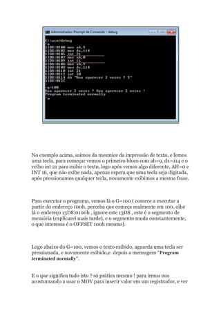 No exemplo acima, saímos da mesmice da impressão de texto, e lemos
uma tecla, para começar vemos o primeiro bloco com ah=9, dx=114 e o
velho int 21 para exibir o texto, logo após vemos algo diferente, AH=0 e
INT 16, que não exibe nada, apenas espera que uma tecla seja digitada,
após pressionamos qualquer tecla, novamente exibimos a mesma frase.
Para executar o programa, vemos lá o G=100 ( comece a executar a
partir do endereço 100h, perceba que começa realmente em 100, olhe
lá o endereço 13D8:0100h , ignore este 13D8 , este é o segmento de
memória (explicarei mais tarde), e o segmento muda constantemente,
o que interessa é o OFFSET 100h mesmo).
Logo abaixo do G=100, vemos o texto exibido, aguarda uma tecla ser
pressionada, e novamente exibido,e depois a mensagem “Program
terminated normally“.
E o que significa tudo isto ? só prática mesmo ! para irmos nos
acostumando a usar o MOV para inserir valor em um registrador, e ver
 
