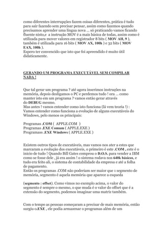 como diferentes interrupções fazem coisas diferentes, prática é tudo
para sair fazendo sem precisar pensar, assim como fazemos quando
precisamos aprender uma língua nova … só praticando vamos ficando
fluente nisto,e a instrução MOV é a mais básica de todas, assim como é
utilizada para mover valores em registrador 8 bits ( MOV AH, 9 ),
também é utilizada para 16 bits ( MOV AX, 100h ) e 32 bits ( MOV
EAX, 100h ).
Espero ter convencido que isto que foi apreendido é muito útil
didaticamente.
GERANDO UM PROGRAMA EXECUTÁVEL SEM COMPILAR
NADA !
Que tal gerar um programa ? até agora inserimos instruções na
memória, depois desligamos o PC e perdemos tudo ! ora … como
manter isto em um programa ? vamos então gerar através
do DEBUG mesmo.
Mas antes ! vamos entender como isto funciona (lá vem teoria !) :
Vamos entender como funciona a evolução de alguns executáveis do
Windows, pelo menos os principais:
Programas .COM ( APPLE.COM )
Programas .EXE Comum ( APPLE.EXE )
Programass .EXE Windows ( APPLE.EXE )
Existem outros tipos de executáveis, mas vamos nos ater a estes que
marcaram a evolução dos executáveis, o primeiro é este .COM , este é o
inicio de tudo ! Quando Bill Gates comprou o D.O.S. para vender a IBM
como se fosse dele , já era assim ! o sistema rodava nos 640k básicos, e
tudo era feito ali, o sistema de contabilidade da empresa e até a folha
de pagamento.
Então os programas .COM não poderiam ser maior que 1 segmento de
memória, segmento é aquela memória que aparece a esqueda
(segmento : offset). Como vimos no exemplo acima, o valor do
segmento é sempre o mesmo, o que muda é o valor do offset que é a
extensão do segmento, podemos imaginar uma matriz também.
Com o tempo as pessoas começaram a precisar de mais memória, então
surgiu o.EXE , ele podia armazenar o programas além de um
 