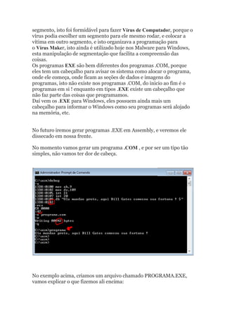 segmento, isto foi formidável para fazer Vírus de Computador, porque o
vírus podia escolher um segmento para ele mesmo rodar, e colocar a
vítima em outro segmento, e isto organizava a programação para
o Vírus Maker, isto ainda é utilizado hoje nos Malware para Windows,
esta manipulação de segmentação que facilita a compreensão das
coisas.
Os programas EXE são bem diferentes dos programas .COM, porque
eles tem um cabeçalho para avisar os sistema como alocar o programa,
onde ele começa, onde ficam as seções de dados e imagens do
programas, isto não existe nos programas .COM, do inicio ao fim é o
programas em si ! enquanto em tipos .EXE existe um cabeçalho que
não faz parte das coisas que programamos.
Daí vem os .EXE para Windows, eles possuem ainda mais um
cabeçalho para informar o Windows como seu programas será alojado
na memória, etc.
No futuro iremos gerar programas .EXE em Assembly, e veremos ele
dissecado em nossa frente.
No momento vamos gerar um programa .COM , e por ser um tipo tão
simples, não vamos ter dor de cabeça.
No exemplo acima, criamos um arquivo chamado PROGRAMA.EXE,
vamos explicar o que fizemos ali encima:
 