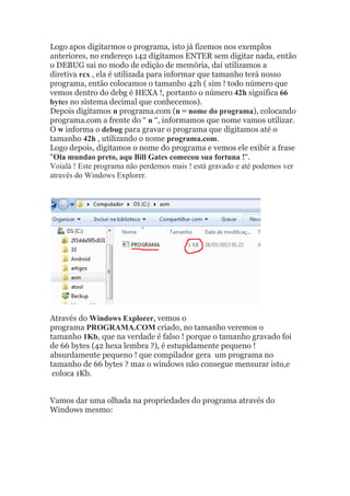 Logo apos digitarmos o programa, isto já fizemos nos exemplos
anteriores, no endereço 142 digitamos ENTER sem digitar nada, então
o DEBUG sai no modo de edição de memória, daí utilizamos a
diretiva rcx , ela é utilizada para informar que tamanho terá nosso
programa, então colocamos o tamanho 42h ( sim ! todo número que
vemos dentro do debg é HEXA !, portanto o número 42h significa 66
bytes no sistema decimal que conhecemos).
Depois digitamos n programa.com (n = nome do programa), colocando
programa.com a frente do “ n “, informamos que nome vamos utilizar.
O w informa o debug para gravar o programa que digitamos até o
tamanho 42h , utilizando o nome programa.com.
Logo depois, digitamos o nome do programa e vemos ele exibir a frase
“Ola mundao preto, aqu Bill Gates comecou sua fortuna !“.
Voialá ! Este programa não perdemos mais ! está gravado e até podemos ver
através do Windows Explorer.
Através do Windows Explorer, vemos o
programa PROGRAMA.COM criado, no tamanho veremos o
tamanho 1Kb, que na verdade é falso ! porque o tamanho gravado foi
de 66 bytes (42 hexa lembra ?), é estupidamente pequeno !
absurdamente pequeno ! que compilador gera um programa no
tamanho de 66 bytes ? mas o windows não consegue mensurar isto,e
coloca 1Kb.
Vamos dar uma olhada na propriedades do programa através do
Windows mesmo:
 