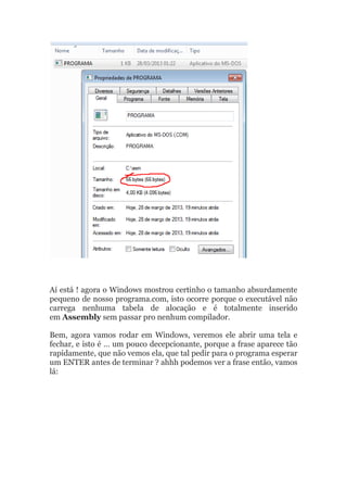 Aí está ! agora o Windows mostrou certinho o tamanho absurdamente
pequeno de nosso programa.com, isto ocorre porque o executável não
carrega nenhuma tabela de alocação e é totalmente inserido
em Assembly sem passar pro nenhum compilador.
Bem, agora vamos rodar em Windows, veremos ele abrir uma tela e
fechar, e isto é … um pouco decepcionante, porque a frase aparece tão
rapidamente, que não vemos ela, que tal pedir para o programa esperar
um ENTER antes de terminar ? ahhh podemos ver a frase então, vamos
lá:
 