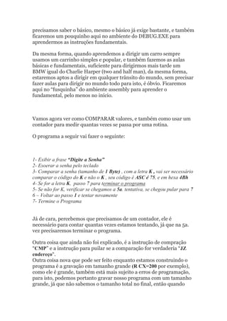 precisamos saber o básico, mesmo o básico já exige bastante, e também
ficaremos um pouquinho aqui no ambiente do DEBUG.EXE para
aprendermos as instruções fundamentais.
Da mesma forma, quando aprendemos a dirigir um carro sempre
usamos um carrinho simples e popular, e também fazemos as aulas
básicas e fundamentais, suficiente para dirigirmos mais tarde um
BMW igual do Charlie Harper (two and half man), da mesma forma,
estaremos aptos a dirigir em qualquer trânsito do mundo, sem precisar
fazer aulas para dirigir no mundo todo para isto, é óbvio. Ficaremos
aqui no “fusquinha” do ambiente assembly para aprender o
fundamental, pelo menos no início.
Vamos agora ver como COMPARAR valores, e também como usar um
contador para medir quantas vezes se passa por uma rotina.
O programa a seguir vai fazer o seguinte:
1- Exibir a frase “Digite a Senha”
2- Esoerar a senha pelo teclado
3- Comparar a senha (tamanho de 1 Byte) , com a letra K , vai ser necessário
comparar o código do K e não o K , seu código é ASC é 75, e em hexa 4Bh
4- Se for a letra K, passo 7 para terminar o programa
5- Se não for K, verificar se chegamos a 5a. tentativa, se chegou pular para 7
6 – Voltar ao passo 1 e tentar novamente
7- Termine o Programa
Já de cara, percebemos que precisamos de um contador, ele é
necessário para contar quantas vezes estamos tentando, já que na 5a.
vez precisaremos terminar o programa.
Outra coisa que ainda não foi explicado, é a instrução de compração
“CMP” e a instrução para puilar se a comparação for verdaderia “JZ
endereço“.
Outra coisa nova que pode ser feito enquanto estamos construindo o
programa é a gravação em tamanho grande (R CX=200 por exemplo),
como ele é grande, também está mais sujeito a erros de programação,
para isto, podemos portanto gravar nosso programa com um tamanho
grande, já que não sabemos o tamanho total no final, então quando
 