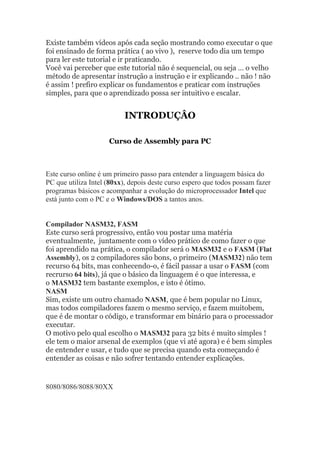 Existe também vídeos após cada seção mostrando como executar o que
foi ensinado de forma prática ( ao vivo ), reserve todo dia um tempo
para ler este tutorial e ir praticando.
Você vai perceber que este tutorial não é sequencial, ou seja … o velho
método de apresentar instrução a instrução e ir explicando .. não ! não
é assim ! prefiro explicar os fundamentos e praticar com instruções
simples, para que o aprendizado possa ser intuitivo e escalar.
INTRODUÇÂO
Curso de Assembly para PC
Este curso online é um primeiro passo para entender a linguagem básica do
PC que utiliza Intel (80xx), depois deste curso espero que todos possam fazer
programas básicos e acompanhar a evolução do microprocessador Intel que
está junto com o PC e o Windows/DOS a tantos anos.
Compilador NASM32, FASM
Este curso será progressivo, então vou postar uma matéria
eventualmente, juntamente com o vídeo prático de como fazer o que
foi aprendido na prática, o compilador será o MASM32 e o FASM (Flat
Assembly), os 2 compiladores são bons, o primeiro (MASM32) não tem
recurso 64 bits, mas conhecendo-o, é fácil passar a usar o FASM (com
recrurso 64 bits), já que o básico da linguagem é o que interessa, e
o MASM32 tem bastante exemplos, e isto é ótimo.
NASM
Sim, existe um outro chamado NASM, que é bem popular no Linux,
mas todos compiladores fazem o mesmo serviço, e fazem muitobem,
que é de montar o código, e transformar em binário para o processador
executar.
O motivo pelo qual escolho o MASM32 para 32 bits é muito simples !
ele tem o maior arsenal de exemplos (que vi até agora) e é bem simples
de entender e usar, e tudo que se precisa quando esta começando é
entender as coisas e não sofrer tentando entender explicações.
8080/8086/8088/80XX
 