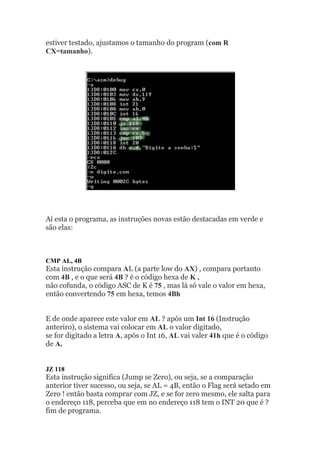 estiver testado, ajustamos o tamanho do program (com R
CX=tamanho).
Aí esta o programa, as instruções novas estão destacadas em verde e
são elas:
CMP AL, 4B
Esta instrução compara AL (a parte low do AX) , compara portanto
com 4B , e o que será 4B ? é o código hexa de K ,
não cofunda, o código ASC de K é 75 , mas lá só vale o valor em hexa,
então convertendo 75 em hexa, temos 4Bh
E de onde aparece este valor em AL ? após um Int 16 (Instrução
anteriro), o sistema vai colocar em AL o valor digitado,
se for digitado a letra A, após o Int 16, AL vai valer 41h que é o código
de A.
JZ 118
Esta instrução significa (Jump se Zero), ou seja, se a comparação
anterior tiver sucesso, ou seja, se AL = 4B, então o Flag será setado em
Zero ! então basta comprar com JZ, e se for zero mesmo, ele salta para
o endereço 118, perceba que em no endereço 118 tem o INT 20 que é ?
fim de programa.
 