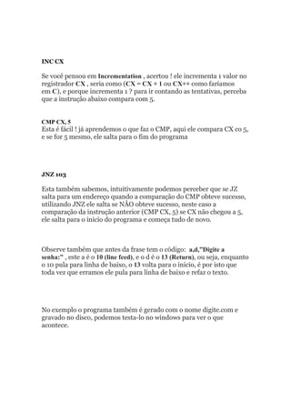 INC CX
Se você pensou em Incrementation , acertou ! ele incrementa 1 valor no
registrador CX , seria como (CX = CX + 1 ou CX++ como faríamos
em C), e porque incrementa 1 ? para ir contando as tentativas, perceba
que a instrução abaixo compara com 5.
CMP CX, 5
Esta é fácil ! já aprendemos o que faz o CMP, aqui ele compara CX co 5,
e se for 5 mesmo, ele salta para o fim do programa
JNZ 103
Esta também sabemos, intuitivamente podemos perceber que se JZ
salta para um endereço quando a comparação do CMP obteve sucesso,
utilizando JNZ ele salta se NÂO obteve sucesso, neste caso a
comparação da instrução anterior (CMP CX, 5) se CX não chegou a 5,
ele salta para o inicio do programa e começa tudo de novo.
Observe também que antes da frase tem o código: a,d,”Digite a
senha:” , este a é o 10 (line feed), e o d é o 13 (Return), ou seja, enquanto
o 10 pula para linha de baixo, o 13 volta para o inicio, é por isto que
toda vez que erramos ele pula para linha de baixo e refaz o texto.
No exemplo o programa também é gerado com o nome digite.com e
gravado no disco, podemos testa-lo no windows para ver o que
acontece.
 