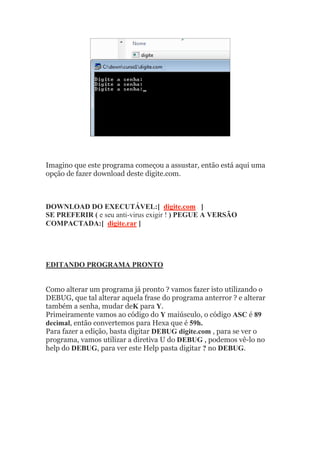 Imagino que este programa começou a assustar, então está aqui uma
opção de fazer download deste digite.com.
DOWNLOAD DO EXECUTÁVEL:[ digite.com ]
SE PREFERIR ( e seu anti-virus exigir ! ) PEGUE A VERSÃO
COMPACTADA:[ digite.rar ]
EDITANDO PROGRAMA PRONTO
Como alterar um programa já pronto ? vamos fazer isto utilizando o
DEBUG, que tal alterar aquela frase do programa anterror ? e alterar
também a senha, mudar deK para Y.
Primeiramente vamos ao código do Y maiúsculo, o código ASC é 89
decimal, então convertemos para Hexa que é 59h.
Para fazer a edição, basta digitar DEBUG digite.com , para se ver o
programa, vamos utilizar a diretiva U do DEBUG , podemos vê-lo no
help do DEBUG, para ver este Help pasta digitar ? no DEBUG.
 