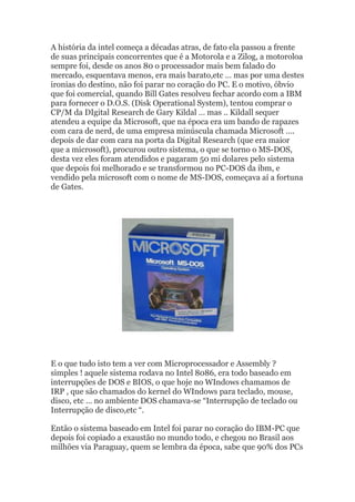 A história da intel começa a décadas atras, de fato ela passou a frente
de suas principais concorrentes que é a Motorola e a Zilog, a motoroloa
sempre foi, desde os anos 80 o processador mais bem falado do
mercado, esquentava menos, era mais barato,etc … mas por uma destes
ironias do destino, não foi parar no coração do PC. E o motivo, óbvio
que foi comercial, quando Bill Gates resolveu fechar acordo com a IBM
para fornecer o D.O.S. (Disk Operational System), tentou comprar o
CP/M da DIgital Research de Gary Kildal … mas .. Kildall sequer
atendeu a equipe da Microsoft, que na época era um bando de rapazes
com cara de nerd, de uma empresa minúscula chamada Microsoft ….
depois de dar com cara na porta da Digital Research (que era maior
que a microsoft), procurou outro sistema, o que se torno o MS-DOS,
desta vez eles foram atendidos e pagaram 50 mi dolares pelo sistema
que depois foi melhorado e se transformou no PC-DOS da ibm, e
vendido pela microsoft com o nome de MS-DOS, começava aí a fortuna
de Gates.
E o que tudo isto tem a ver com Microprocessador e Assembly ?
simples ! aquele sistema rodava no Intel 8086, era todo baseado em
interrupções de DOS e BIOS, o que hoje no WIndows chamamos de
IRP , que são chamados do kernel do WIndows para teclado, mouse,
disco, etc … no ambiente DOS chamava-se “Interrupção de teclado ou
Interrupção de disco,etc “.
Então o sistema baseado em Intel foi parar no coração do IBM-PC que
depois foi copiado a exaustão no mundo todo, e chegou no Brasil aos
milhões via Paraguay, quem se lembra da época, sabe que 90% dos PCs
 