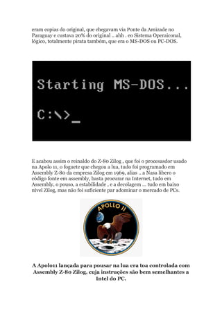 eram copias do original, que chegavam via Ponte da Amizade no
Paraguay e custava 20% do original .. ahh . eo Sistema Operaiconal,
lógico, totalmente pirata também, que era o MS-DOS ou PC-DOS.
E acabou assim o reinaldo do Z-80 Zilog , que foi o procesasdor usado
na Apolo 11, o foguete que chegou a lua, tudo foi programado em
Assembly Z-80 da empresa Zilog em 1969, alias .. a Nasa libero o
código fonte em assembly, basta procurar na Internet, tudo em
Assembly, o pouso, a estabilidade , e a decolagem … tudo em baixo
nível Zilog, mas não foi suficiente par adominar o mercado de PCs.
A Apolo11 lançada para pousar na lua era toa controlada com
Assembly Z-80 Zilog, cuja instruções são bem semelhantes a
Intel do PC.
 