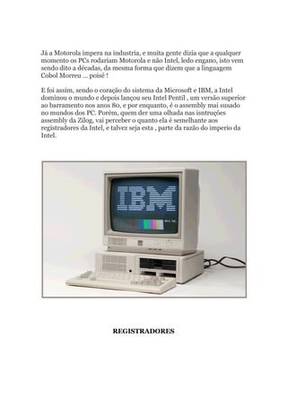 Já a Motorola impera na industria, e muita gente dizia que a qualquer
momento os PCs rodariam Motorola e não Intel, ledo engano, isto vem
sendo dito a décadas, da mesma forma que dizem que a linguagem
Cobol Morreu … poisé !
E foi assim, sendo o coração do sistema da Microsoft e IBM, a Intel
dominou o mundo e depois lançou seu Intel Pentil , um versão superior
ao barramento nos anos 80, e por enquanto, é o assembly mai susado
no mundos dos PC. Porém, quem der uma olhada nas isntruções
assembly da Zilog, vai perceber o quanto ela é semelhante aos
registradores da Intel, e talvez seja esta , parte da razão do imperio da
Intel.
REGISTRADORES
 