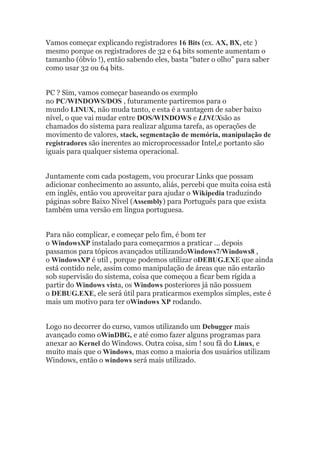 Vamos começar explicando registradores 16 Bits (ex. AX, BX, etc )
mesmo porque os registradores de 32 e 64 bits somente aumentam o
tamanho (óbvio !), então sabendo eles, basta “bater o olho” para saber
como usar 32 ou 64 bits.
PC ? Sim, vamos começar baseando os exemplo
no PC/WINDOWS/DOS , futuramente partiremos para o
mundo LINUX, não muda tanto, e esta é a vantagem de saber baixo
nível, o que vai mudar entre DOS/WINDOWS e LINUXsão as
chamados do sistema para realizar alguma tarefa, as operações de
movimento de valores, stack, segmentação de memória, manipulação de
registradores são inerentes ao microprocessador Intel,e portanto são
iguais para qualquer sistema operacional.
Juntamente com cada postagem, vou procurar Links que possam
adicionar conhecimento ao assunto, aliás, percebi que muita coisa está
em inglês, então vou aproveitar para ajudar o Wikipedia traduzindo
páginas sobre Baixo Nível (Assembly) para Português para que exista
também uma versão em língua portuguesa.
Para não complicar, e começar pelo fim, é bom ter
o WindowsXP instalado para começarmos a praticar … depois
passamos para tópicos avançados utilizandoWindows7/Windows8 ,
o WindowsXP é util , porque podemos utilizar oDEBUG.EXE que ainda
está contido nele, assim como manipulação de áreas que não estarão
sob supervisão do sistema, coisa que começou a ficar bem rígida a
partir do Windows vista, os Windows posteriores já não possuem
o DEBUG.EXE, ele será útil para praticarmos exemplos simples, este é
mais um motivo para ter oWindows XP rodando.
Logo no decorrer do curso, vamos utilizando um Debugger mais
avançado como oWinDBG, e até como fazer alguns programas para
anexar ao Kernel do Windows. Outra coisa, sim ! sou fã do Linux, e
muito mais que o Windows, mas como a maioria dos usuários utilizam
Windows, então o windows será mais utilizado.
 
