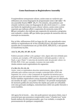 Como funcionam os Registradores Assembly
O registradores armazenam valores, assim como as variáveis que
utilizamos em nossa linguagem de programação como ( int valor = 5)
em assembly ficaria (MOV AX, 5 ). No entanto, não podemos sair
criando variáveis como em linguagem de alto nível como C++, existe
um limite de registradores para colocar valores, assim como outros
especiais que indicam offset e segmentos de memoria como (CS,
DS por exemplo), eles indicam que segmento de memoria o programa
esta rodando, e ainda o IP que indica que posição de memória está em
execução no momento.
Em 32 bits, utilizaremos EAX no lugar de AX, mas aprendendo como
utilziar os registradores de 16 bis (AX,BX,CS,etc), fica fácil entender
quando eles se transformam em 32 bits (EAX, EBX,ECX), e até quando
se transforma 64 bits.
AX.CX, DX, BX, SP, BP, SI, DI
Embora possamo atribuir a eles qualquer valor, alguns dele tem utilidade para
o sistema, por exemplo, o SP (stack pointer) é utilizado guardar o valor no
Stack, o que é Stack ? é uma área da memória onde são gravado valores via
PUSH, POP, CALL por exemplo, (veremos isto mais tarde)
Ainda existem mais registradores de segmento:
CS, DS, ES, FS, GS, SS
Assim como os registradores descritos anteriormente, alguns deles são
utilizados pelo ssitema como por exemplo o principal deles ( CS Code
Segment), ele vai ter o valor exatamente do segmento da memória que o
programa atual está rodando (também veremos isto no decorrer do curso).
Existe também registradores extras chamados MMX que foi adicionado
em meados de 1997, e seu poder é fabuloso ! ele permite manipulação
de memoria gráfica de uma forma tão rápida que pode ser cofundida
com uma gravação analógica, comentaremos sobre seu poder durante o
curso também.
Até agora foi só teoria … sim, isto pode parecer um pouco chato, mas é
essencial para que possamos compreender como “a banda toca” neste
bundo maluco do microprocessador, que é na verdade, o coração do
processamento de qualquer computador.
 