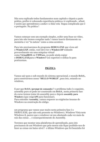 Não sera explicado todos fundamentos num capítulo e depois a parte
prática, prefiro ir colocando experiência prática e ir explicando , afinal,
é assim que aprendemos a andar e a falar esta língua complicada que é
o português: Na prática !
Vamos começar com um exemplo simples, exibir uma frase no vídeo,
para isto não iremos compilar nada ! vamos inserir diretamente na
memória e ver “in natura” como a coisa acontece.
Para isto precisaremos do programa DEBUG.EXE que viveu até
o WindowsXP, então, você deve ter o WindowsXP rodando
provavelmente em uma máquina virtual
como VirtualBOX ou VMWare, ou pode ainda copiar
o DEBUG.EXEpara o Windows7 (ou superior) e utiliza-lo para
praticarmos.
PRÁTICA
Vamos sair para o sub-mundo do sistema operacional, o mundo D.O.S.,
para construirmos nosso “HELLO WORLD“, para isto, estando no
windows,
E por que D.O.S. (prompt de comando) ? o problema todo é o seguinte,
assembly puro só pode ser construido em D.O.S., nesta primeria fase
do curso iremos tratar do assembly puro e depois assembly para
Windows (que exigeAPI para funcionar).
Para entender Assembly, vamos esquecer as exigências insanas do
Windows na construção do código.
um programa que vamos usar muito nesta primeira fase é o
DEBUG.EXE, que não está presente no Windows7, Windows Vista nem
WIndows 8, parece que o windows vai nos afastando cada vez mais da
raiz das coisas … e consequentemente do Assembly.
Teremos que montar uma plataforma de aprendizado, para isto
precisamos de um Windows que pelo menos não fique proibido-nos de
fazer as coisas em baixo nível ! o último Windows que foi bonzinho foi
 