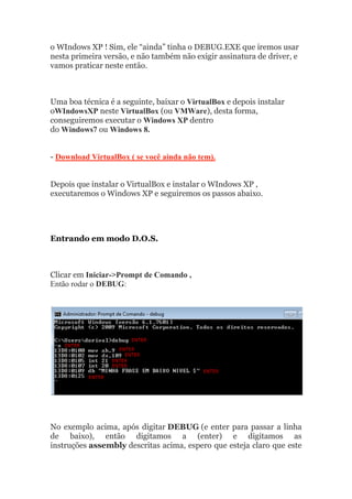 o WIndows XP ! Sim, ele “ainda” tinha o DEBUG.EXE que iremos usar
nesta primeira versão, e não também não exigir assinatura de driver, e
vamos praticar neste então.
Uma boa técnica é a seguinte, baixar o VirtualBox e depois instalar
oWIndowsXP neste VirtualBox (ou VMWare), desta forma,
conseguiremos executar o Windows XP dentro
do Windows7 ou Windows 8.
- Download VirtualBox ( se você ainda não tem).
Depois que instalar o VirtualBox e instalar o WIndows XP ,
executaremos o Windows XP e seguiremos os passos abaixo.
Entrando em modo D.O.S.
Clicar em Iniciar->Prompt de Comando ,
Então rodar o DEBUG:
No exemplo acima, após digitar DEBUG (e enter para passar a linha
de baixo), então digitamos a (enter) e digitamos as
instruções assembly descritas acima, espero que esteja claro que este
 