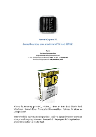 Assembly para PC
Assembly prático para arquitetura PC ( Intel 80XXX )
Autor
Dorival Afonso Cardozo
Programador Assembly Intel desde 1987
27 anos programando com Assembly 8 Bits, 16 Bits, 32 Bits e 64 Bits
Desenvolvendo projetos em 8080,8086,8088,80386
Curso de Assembly para PC, 16 Bits, 32 Bits, 64 Bits. Para Modo Real,
Windows, Kernel. Fase Avançada: Disassembly e Estudo de Vírus de
Computador.
Este tutorial é extremamente prático ! você vai aprender como escrever
seus primeiros programas em Assembly ( Linguagem de Máquina) em
ambienteWindows e Modo Real.
 