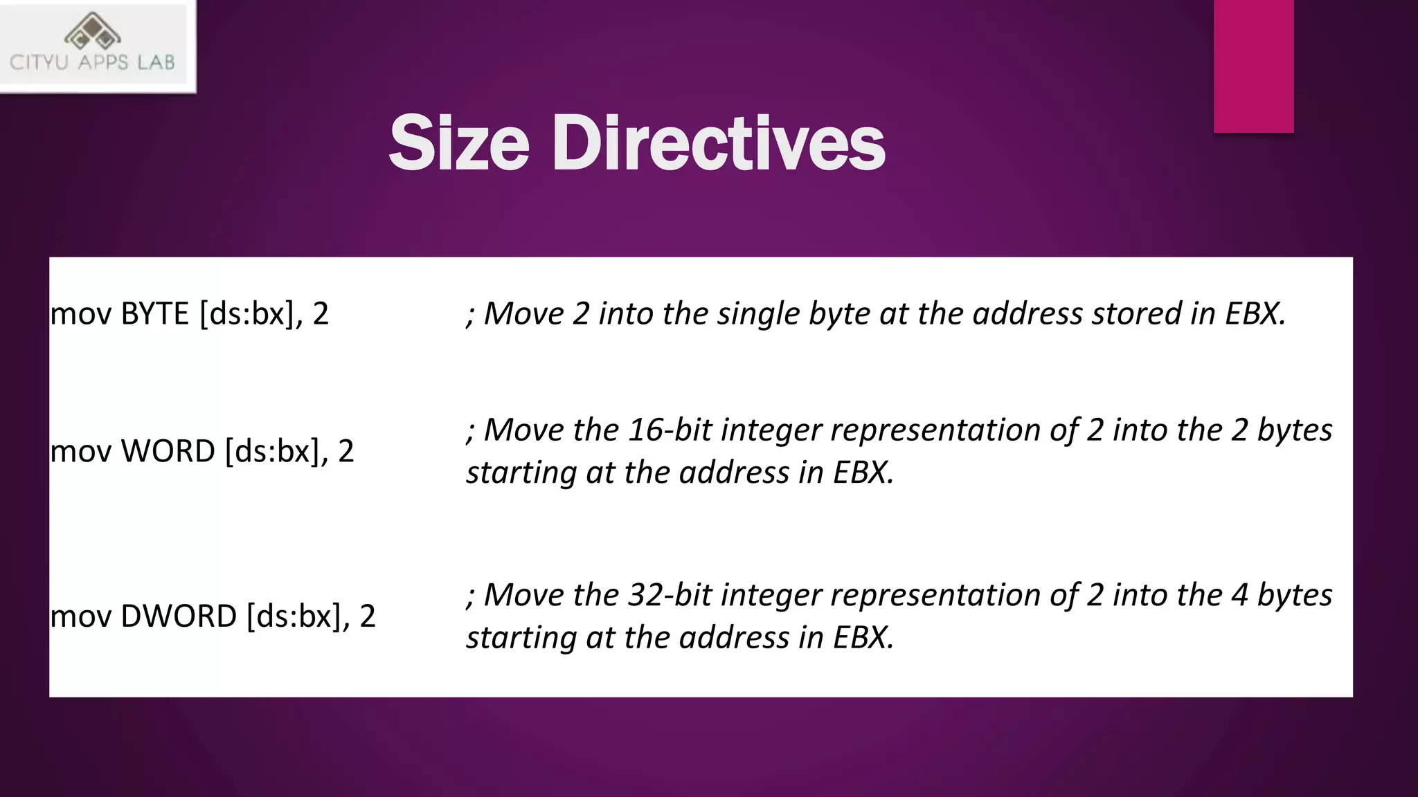 Size Directives
mov BYTE [ds:bx], 2 ; Move 2 into the single byte at the address stored in EBX.
mov WORD [ds:bx], 2
; Move the 16-bit integer representation of 2 into the 2 bytes
starting at the address in EBX.
mov DWORD [ds:bx], 2
; Move the 32-bit integer representation of 2 into the 4 bytes
starting at the address in EBX.
 
