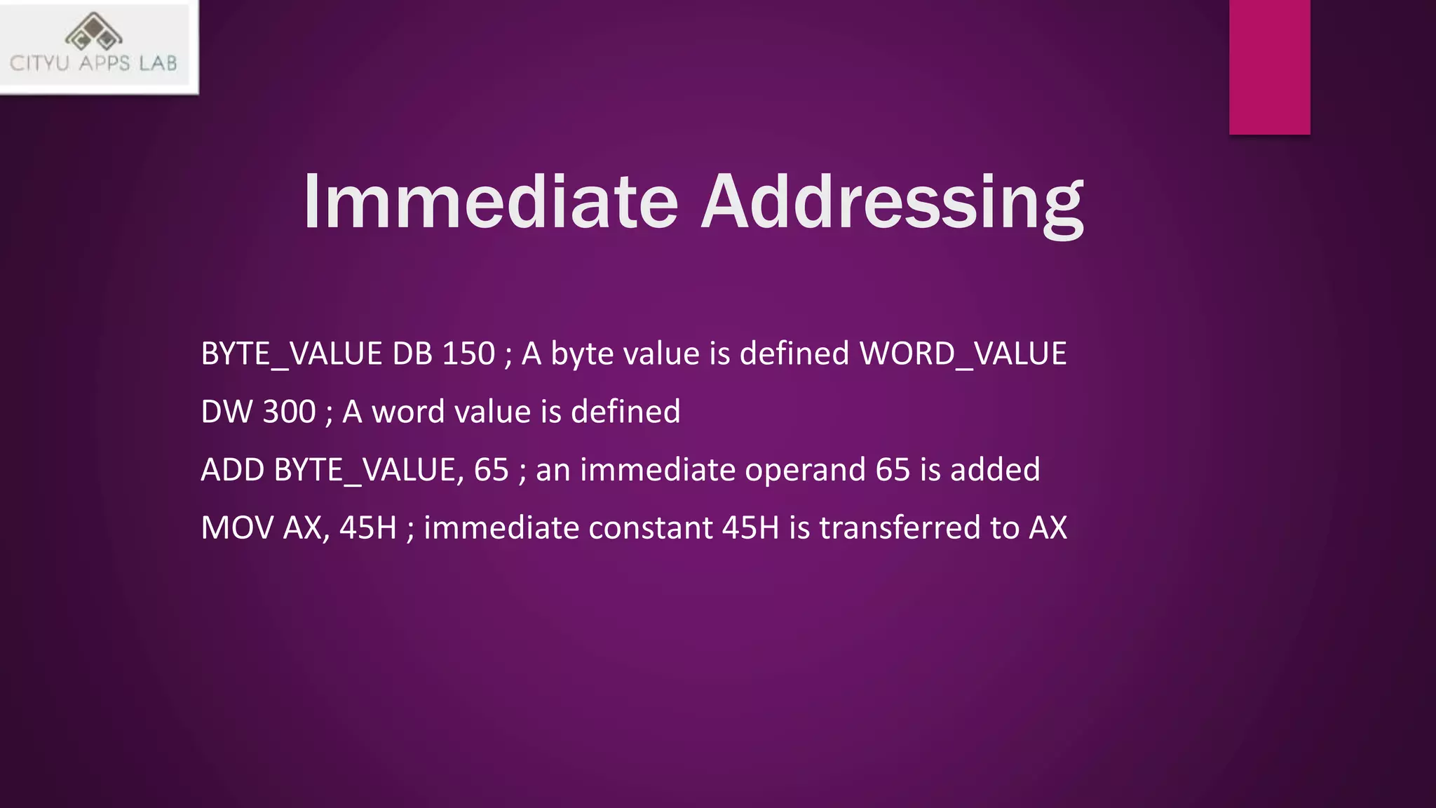 Immediate Addressing
BYTE_VALUE DB 150 ; A byte value is defined WORD_VALUE
DW 300 ; A word value is defined
ADD BYTE_VALUE, 65 ; an immediate operand 65 is added
MOV AX, 45H ; immediate constant 45H is transferred to AX
 