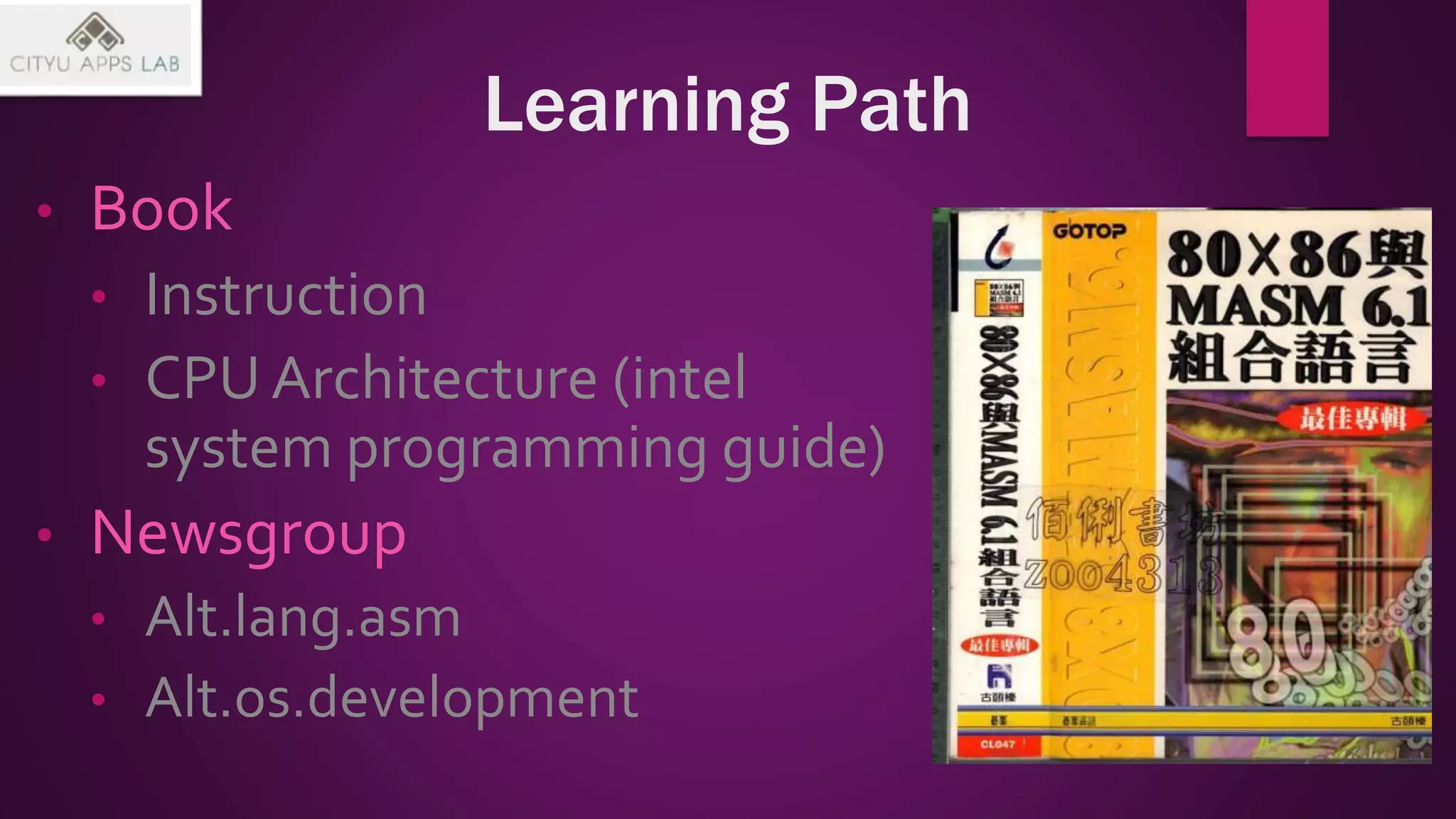 Learning Path
• Book
• Instruction
• CPU Architecture (intel
system programming guide)
• Newsgroup
• Alt.lang.asm
• Alt.os.development
 
