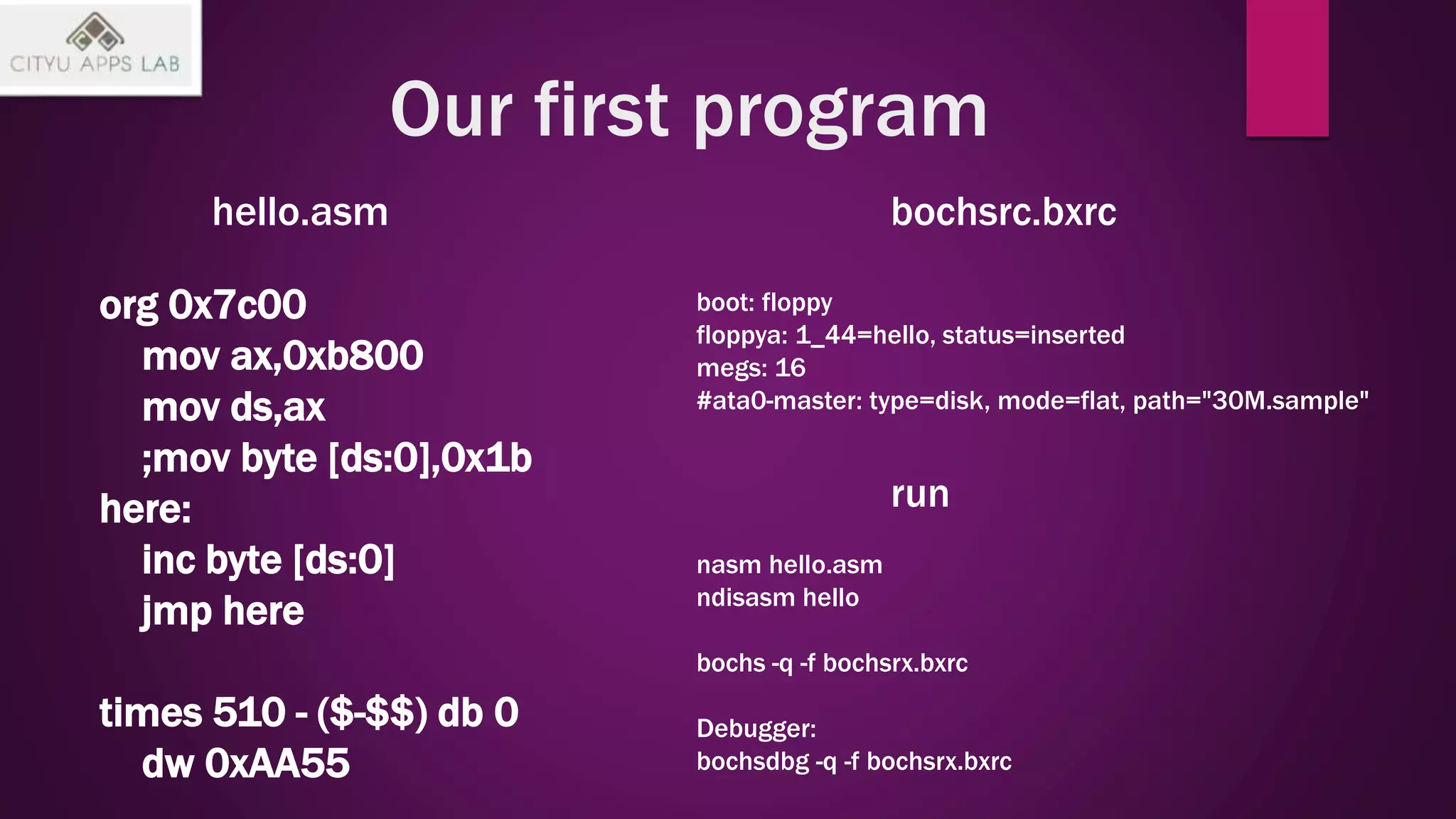Our first program
org 0x7c00
mov ax,0xb800
mov ds,ax
;mov byte [ds:0],0x1b
here:
inc byte [ds:0]
jmp here
times 510 - ($-$$) db 0
dw 0xAA55
hello.asm bochsrc.bxrc
boot: floppy
floppya: 1_44=hello, status=inserted
megs: 16
#ata0-master: type=disk, mode=flat, path="30M.sample"
nasm hello.asm
ndisasm hello
bochs -q -f bochsrx.bxrc
Debugger:
bochsdbg -q -f bochsrx.bxrc
run
 