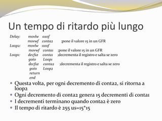 Un tempo di ritardo più lungo
Delay: movlw 0x0f
movwf conta2 ;pone il valore 15 in un GFR
Loop2: movlw 0x0f
movwf conta1 ;pone il valore 15 in un GFR
Loop1: decfsz conta1 ;decrementa il registro e salta se zero
goto Loop1
decfsz conta2 ;decrementa il registro e salta se zero
goto Loop2
return
end
 Questa volta, per ogni decremento di conta2, si ritorna a
loop2
 Ogni decremento di conta2 genera 15 decrementi di conta1
 I decrementi terminano quando conta2 è zero
 Il tempo di ritardo è 255 us=15*15
 