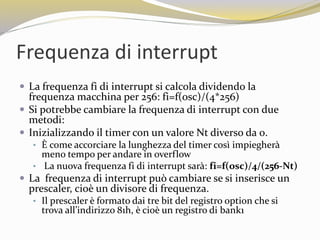 Frequenza di interrupt
 La frequenza fi di interrupt si calcola dividendo la
frequenza macchina per 256: fi=f(osc)/(4*256)
 Si potrebbe cambiare la frequenza di interrupt con due
metodi:
 Inizializzando il timer con un valore Nt diverso da 0.
• È come accorciare la lunghezza del timer così impiegherà
meno tempo per andare in overflow
• La nuova frequenza fi di interrupt sarà: fi=f(osc)/4/(256-Nt)
 La frequenza di interrupt può cambiare se si inserisce un
prescaler, cioè un divisore di frequenza.
• Il prescaler è formato dai tre bit del registro option che si
trova all’indirizzo 81h, è cioè un registro di bank1
 