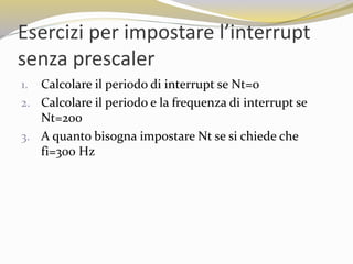 Esercizi per impostare l’interrupt
senza prescaler
1. Calcolare il periodo di interrupt se Nt=0
2. Calcolare il periodo e la frequenza di interrupt se
Nt=200
3. A quanto bisogna impostare Nt se si chiede che
fi=300 Hz
 