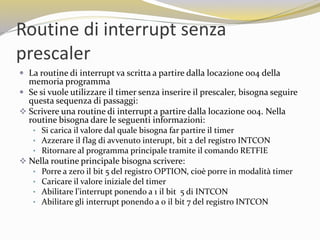 Routine di interrupt senza
prescaler
 La routine di interrupt va scritta a partire dalla locazione 004 della
memoria programma
 Se si vuole utilizzare il timer senza inserire il prescaler, bisogna seguire
questa sequenza di passaggi:
 Scrivere una routine di interrupt a partire dalla locazione 004. Nella
routine bisogna dare le seguenti informazioni:
• Si carica il valore dal quale bisogna far partire il timer
• Azzerare il flag di avvenuto interupt, bit 2 del registro INTCON
• Ritornare al programma principale tramite il comando RETFIE
 Nella routine principale bisogna scrivere:
• Porre a zero il bit 5 del registro OPTION, cioè porre in modalità timer
• Caricare il valore iniziale del timer
• Abilitare l’interrupt ponendo a 1 il bit 5 di INTCON
• Abilitare gli interrupt ponendo a 0 il bit 7 del registro INTCON
 