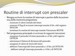Routine di interrupt con prescaler
• Bisogna scrivere la routine di interrupt e partire dalla locazione
004 della memoria programma
o ricaricare il valore iniziale del timer
o azzerare il flag di avvenuto interrupt tramite il bit 2 del registro
INTCON
o terminare la routine di interrupt tramite l’istruzione RETFIE
• Nel programma principale si scrivono le seguenti istruzioni:
o assegnare il prescaler al timer ponendo a 0 il bit 3 del registro
OPTION
o selezionare il fattore di divisione del prescaler
o assegnare il valore di inizio del timer
o abilitare l’interrupt del timer ponendo a 1 il bit 5 di INTCON
o abilitare tutti gli interrupt ponendo a 1 il bit 7 di INTCON
 