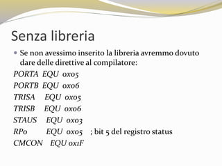 Senza libreria
 Se non avessimo inserito la libreria avremmo dovuto
dare delle direttive al compilatore:
PORTA EQU 0x05
PORTB EQU 0x06
TRISA EQU 0x05
TRISB EQU 0x06
STAUS EQU 0x03
RP0 EQU 0x05 ; bit 5 del registro status
CMCON EQU 0x1F
 